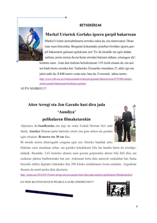 8
BITXIKERIAK
Markel Uriartek Gorlako igoera gurpil bakarrean
Markel Uriarte aretxabaletarra erronka zalea da, eta martxoaren 24ean
izan zuen hitzordua: Bergaran kokatutako prueban Gorlako igoera gur-
pil bakarraren gainean egitekotan zen."Ez da inondik ere egin dudan
zailena; portu motza da eta beste erronka batzuen aldean, errazagoa da",
kontatu zuen . Joan den irailean belodromoari 110 itzuli emana da, eta aur-
ten badu beste erronka bat: Nafarroko Etxauriko mendatea 21 aldiz igo eta
jaitsi nahi du, 8.848 metro osatu arte; hau da, Everestek adina metro.
http://www.eitb.eus/eu/irratia/euskadi-irratia/programak/faktoria/osoa/4725906/markel-
uriarte-gurpil-bakarreean-bizikletaz-gorlara/
AUPA MARKEL!!!
Aitor Arregi eta Jon Garaño hasi dira jada
‘Aundiya’
pelikularen filmaketarekin
Aljeriarra da SaadKaiche, eta argi du orain Euskal Herrian bizi nahi
duela. Aundiya filmean parte hartzeko etorri zen gure artera eta gustatu
egin zitzaion. Bi metro eta 30 cm ditu.
Bi mende atzera altueragatik ezaguna egin zen Altzoko handiak asko
bidaiatu zuen munduan zehar, eta garaiko kokalekuen bila lan handia hartu du errodaje-
taldeak. Bestalde, 2,42 metroko altuera zuen gizona gorpuzteko aktore bila ibili dira, eta
euskaraz jakitea baldintzetako bat zen. Azkenean lortu dute antzezle euskaldun bat, baina
bereziki efektu digitalez baliatuko dira 200 kiloko erraldoiaren itxura emateko. Argazkian
ikusten da mutil puska dela aljeriarra.
http://zinea.eus/2016/04/19/aitor-arregi-eta-jon-garano-hasi-dira-jada-aundiya-pelikularen-filmaketarekin/
EA NOIZ IKUSTEN DUGUN PELIKULA GURE ZINEMETAN!!!!
 