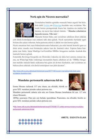 9
Nork egin du Nicoren marrazkia?
Errotuladore batekin egindako marrazki baten argazki bat bolo-
bolo dabil Twitter eta WhatsApp bezalako sare sozialetan. Ma-
rrazki horren protagonistak bisera bat, lepokoa eta maleta bat
darama, eta mezu hau irakurri daiteke: “Mundua zeharkatzen
lagundu nazazu. Niko naiz”.
Marrazki horren bidez, sare sozialetan zabaltzen diren edukiak
ezin direla kontrolpean izan erakutsi nahi dute egileek. Nicok nazioarteko herrialde ugari
bisitatu ditu azken orduotan, baina pertsona askok ez dakite nor den horren egilea.
Nicok asteartean hasi zuen bidaia(martxoaren bukaeran), eta ordu batzuk besterik igaro ez
diren arren, mundu osoa bisitatzeko aukera izan du, Interneti esker. Enpresa baten kan-
paina izan liteke, baina Madrilgo LasVeredillas DBHko hirugarren mailako ikasleak dira
marrazki horren egileak.
Esmeralda Reviriego Geografia eta Historiako irakaslea da ideia hori aurrera eraman du-
ena, eta WhatsApp bidez ondorengo mezuarekin batera zabaltzen ari da: “DBHko hiruga-
rren mailako irakasle batek saiakuntza bat egiten ari da bere ikasleekin, sare sozialetan za-
baltzen diren edukiak ezin direla kontrolpean izan jakin dezaten”.
http://www.eitb.eus/eu/albisteak/bitxikeriak/osoa/4677146/nicoren-marrazkia-bolo-bolo-sare-
sozialetan-ikastetxe-bati/
Munduko pertsonarik zaharrena hil da
Emma Morano italiarrak 117 urte zituen, eta ofizialki, bizirik ze-
goen XIX. mendean jaiotako azken pertsona zen.
Munduko pertsonarik zaharra zela uste zen Emma Morano larunbatean hil zen. 117 urte
zituen Moranok.
1899ko azaroaren 29an jaio zen Italiako iparraldean, Piamonten, eta ofizialki, bizirik ze-
goen XIX. mendean jaiotako azken pertsona zen.
•http://www.eitb.eus/eu/albisteak/bitxikeriak/osoa/4774038/117-urteko-emma-morano-munduko-
pertsonarik-zaharrena-hil-da/
AMETS, EGOI ETA ELAIA
 