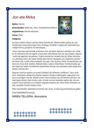 10
Jon eta Mirka
Egilea: Harriet
Ilustratzailea: Redondo / Itzul.: ArkaitzAlmortzaMuro
Argitaletxea: Harriet ediciones
Urtea: 2016
Azalpena:
Bi istorio biltzen dituen zientzia-fikzio komikia da. Abenturetako gidoia du, eta
hainbat gai sozial plazaratzen ditu: ekologia, hondakin nuklearrak, kolonialismoa,
indigenismoa, garapena eta teknologia,...
Lehen istorioan pertsonaiak aurkezten dira, eta lehen abentura abiatzen da: Jonek
ez du familiarik eta horregatik umezurtzen etxe batean bizi da. Gau batean, espazio
-ontzi bat agertzen da patioan. Gidaria estralurtar neskato bat da, Mirka izenekoa.
Lur planetara etorri da duela mende asko bertan desagertu zen espedizio estralur-
tar baten bila. Jonek umezurztegitik ihes egin nahi duenez, Mirka konbentzituko du
bera ere misio-kide izateko. Besteak beste, ozeano Atlantikoan hondoratutako ga-
leoi espainiar baten hondakinak esploratuko dituzte, eta oihaneko aztarnategi Inka
batean sartuko dira.
Bigarren istorioa espazio urrunean kokatzen da, Mirkaren sorlekuan, Tarox siste-
man. Oraingoan abiapuntua Nautar espazio-ontziko ordenagailu nagusiaren ma-
txura susmagarri bat da. Mirkak susmo txarra hartzen dio eta Mentos deritzon iza-
kiarengana jotzen dute aholku eske. Honek susmoa baieztatu egiten die, eta ara-
zoaren iturria planeta urrun batean dagoela argitzen die. Hara iristen direnean, or-
dea, ezusteko handia hartzen dute...
80ko hamarkadan idatzitako bi komiki izan arren, ez dute egunerokotasuna galdu.
(GALTZAGORRITIK hartuta)
MIREN TELLERIA, liburuzaina
 
