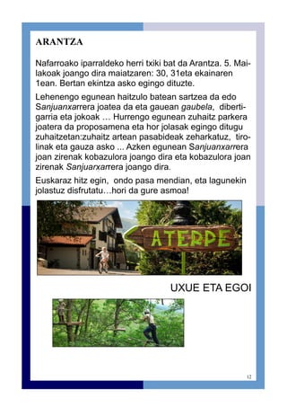 12
ARANTZA
Nafarroako iparraldeko herri txiki bat da Arantza. 5. Mai-
lakoak joango dira maiatzaren: 30, 31eta ekainaren
1ean. Bertan ekintza asko egingo dituzte.
Lehenengo egunean haitzulo batean sartzea da edo
Sanjuanxarrera joatea da eta gauean gaubela, diberti-
garria eta jokoak … Hurrengo egunean zuhaitz parkera
joatera da proposamena eta hor jolasak egingo ditugu
zuhaitzetan:zuhaitz artean pasabideak zeharkatuz, tiro-
linak eta gauza asko ... Azken egunean Sanjuanxarrera
joan zirenak kobazulora joango dira eta kobazulora joan
zirenak Sanjuarxarrera joango dira.
Euskaraz hitz egin, ondo pasa mendian, eta lagunekin
jolastuz disfrutatu…hori da gure asmoa!
UXUE ETA EGOI
 