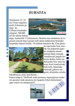 13
ZUHATZA
Maiatzaren 23, 24
eta 25ean seigarren
maila Zuhatzara jo-
ango da.
Uribarri-Ganboako
urtegian, 500.000
m2-ko uharte batean
dago, Gasteiztik 15 kilometrora. Destino hau ezinhobea da in-
gurune natural batez gozatu nahi duten taldeentzat benetako
kanpaleku batean bezala. 10 zelaitan banatzen da, 12na plaza-
ko egurrezko bost etxo-
lak eta jarduerak egite-
ko estalpeko etxola-
lantegi batek osatuak.
Aterpetxeak jangela ko-
muna dauka; bainu eta
dutxarako hiru zona ko-
mun; kirol instalazioak,
hala nola, bainurako
eremuak gabarra eta
guzti; pilotaleku estalia;
rokodromoa; pista amerikarra; ...
Espero dugu 6. Mailkoak ondo pasatzea, ingurugiroaz euska-
raz gozatuz ondo pasatzea eta Egapeko lehen hezkuntzari
agur esatea era atseginean!!!
 