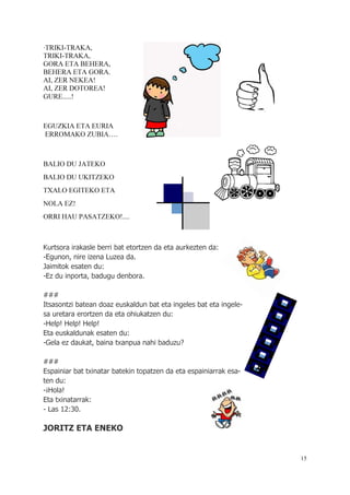 15
A
·TRIKI-TRAKA,
TRIKI-TRAKA,
GORA ETA BEHERA,
BEHERA ETA GORA.
AI, ZER NEKEA!
AI, ZER DOTOREA!
GURE.....!
EGUZKIA ETA EURIA
ERROMAKO ZUBIA….
BALIO DU JATEKO
BALIO DU UKITZEKO
TXALO EGITEKO ETA
NOLA EZ!
ORRI HAU PASATZEKO!....
Kurtsora irakasle berri bat etortzen da eta aurkezten da:
-Egunon, nire izena Luzea da.
Jaimitok esaten du:
-Ez du inporta, badugu denbora.
###
Itsasontzi batean doaz euskaldun bat eta ingeles bat eta ingele-
sa uretara erortzen da eta ohiukatzen du:
-Help! Help! Help!
Eta euskaldunak esaten du:
-Gela ez daukat, baina txanpua nahi baduzu?
###
Espainiar bat txinatar batekin topatzen da eta espainiarrak esa-
ten du:
-¡Hola!
Eta txinatarrak:
- Las 12:30.
JORITZ ETA ENEKO
 