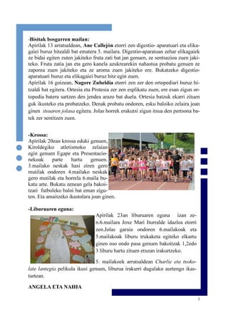 3
-Krossa:
Apirilak 20ean krossa eduki genuen,
Kiroldegiko atletismoko zelaian
egin genuen Egape eta Presentacio-
nekoak parte hartu genuen.
3.mailako neskak hasi ziren gero
mutilak ondoren 4.mailako neskak
gero mutilak eta horrela 6.maila bu-
katu arte. Bukatu zenean gela bakoi-
tzari futboleko baloi bat eman zigu-
ten. Eta amaitzeko ikastolara joan ginen.
-Liburuaren eguna:
Apirilak 23an liburuaren eguna izan ze-
n.6.mailara Joxe Mari Iturralde idazlea etorri
zen.Jolas garaia ondoren 6.mailakoak eta
5.mailakoak liburu trukaketa egiteko elkartu
ginen oso ondo pasa genuen bakoitzak 1,2edo
3 liburu hartu zituen etxean irakurtzeko.
5. mailakoek arratsaldean Charlie eta txoko-
late lantegia pelikula ikusi genuen, liburua irakurri dugulako aurtengo ikas-
turtean.
ANGELA ETA NAHIA
-Bisitak bosgarren mailan:
Apirilak 13 arratsaldean, Ane Callejón etorri zen digestio- aparatuari eta elika-
gaiei buruz hitzaldi bat ematera 5. mailara. Digestio-aparatuan zehar elikagaiek
ze bidai egiten zuten jakiteko fruta zati bat jan genuen, ze sentsazioa zuen jaki-
teko. Fruta zatia jan eta gero kanela azukrearekin nahastua probatu genuen ze
zaporea zuen jakiteko eta ze aroma zuen jakiteko ere. Bukatzeko digestio-
aparatuari buruz eta elikagaiei buruz hitz egin zuen.
Apirilak 16 goizean, Nagore Zubeldia etorri zen zer den ortopediari buruz hi-
tzaldi bat egitera. Ortesia eta Protesia zer zen esplikatu zuen, ere esan zigun or-
topedia batera sartzen den jendea arazo bat duela. Ortesia batzuk ekarri zituen
guk ikusteko eta probatzeko. Denak probatu ondoren, esku baloiko zelaira joan
ginen itsuaren jolasa egitera. Jolas horrek erakutsi zigun itsua den pertsona ba-
tek zer sentitzen zuen.
 