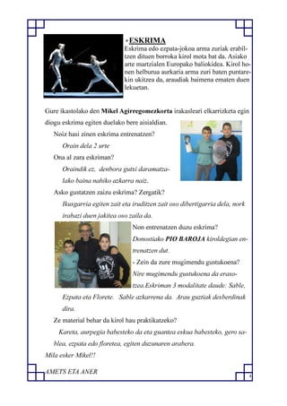 4
ESKRIMA
Eskrima edo ezpata-jokoa arma zuriak erabil-
tzen dituen borroka kirol mota bat da. Asiako
arte martzialen Europako baliokidea. Kirol ho-
nen helburua aurkaria arma zuri baten puntare-
kin ukitzea da, araudiak baimena ematen duen
lekuetan.
Gure ikastolako den Mikel Agirregomezkorta irakasleari elkarrizketa egin
diogu eskrima egiten duelako bere aisialdian.
Noiz hasi zinen eskrima entrenatzen?
Orain dela 2 urte
Ona al zara eskriman?
Oraindik ez, denbora gutxi daramatza-
lako baina nahiko azkarra naiz.
Asko gustatzen zaizu eskrima? Zergatik?
Ikusgarria egiten zait eta iruditzen zait oso dibertigarria dela, nork
irabazi duen jakitea oso zaila da.
Non entrenatzen duzu eskrima?
Donostiako PIO BAROJA kiroldegian en-
trenatzen dut.
- Zein da zure mugimendu gustukoena?
Nire mugimendu gustukoena da eraso-
tzea.Eskriman 3 modalitate daude: Sable,
Ezpata eta Florete. Sable azkarrena da. Arau guztiak desberdinak
dira.
Ze material behar da kirol hau praktikatzeko?
Kareta, aurpegia babesteko da eta guantea eskua babesteko, gero sa-
blea, ezpata edo floretea, egiten duzunaren arabera.
Mila esker Mikel!!
AMETS ETA ANER
 