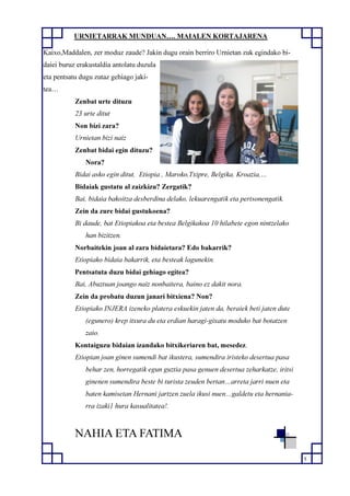 5
URNIETARRAK MUNDUAN…. MAIALEN KORTAJARENA
Kaixo,Maddalen, zer moduz zaude? Jakin dugu orain berriro Urnietan zuk egindako bi-
daiei buruz erakustaldia antolatu duzula
eta pentsatu dugu zutaz gehiago jaki-
tea…
Zenbat urte dituzu
23 urte ditut
Non bizi zara?
Urnietan bizi naiz
Zenbat bidai egin dituzu?
Nora?
Bidai asko egin ditut, Etiopia , Maroko,Txipre, Belgika, Kroazia,…
Bidaiak gustatu al zaizkizu? Zergatik?
Bai, bidaia bakoitza desberdina delako, lekuarengatik eta pertsonengatik.
Zein da zure bidai gustukoena?
Bi daude, bat Etiopiakoa eta bestea Belgikakoa 10 hilabete egon nintzelako
han bizitzen.
Norbaitekin joan al zara bidaietara? Edo bakarrik?
Etiopiako bidaia bakarrik, eta besteak lagunekin.
Pentsatuta duzu bidai gehiago egitea?
Bai, Abuztuan joango naiz nonbaitera, baino ez dakit nora.
Zein da probatu duzun janari bitxiena? Non?
Etiopiako INJERA izeneko platera eskuekin jaten da, beraiek beti jaten dute
(egunero) krep itxura du eta erdian haragi-gixatu moduko bat botatzen
zaio.
Kontaiguzu bidaian izandako bitxikeriaren bat, mesedez.
Etiopian joan ginen sumendi bat ikustera, sumendira iristeko desertua pasa
behar zen, horregatik egun guztia pasa genuen desertua zeharkatze, iritsi
ginenen sumendira beste bi turista zeuden bertan…arreta jarri nuen eta
baten kamisetan Hernani jartzen zuela ikusi nuen…galdetu eta hernania-
rra izaki1 hura kasualitatea!.
NAHIA ETA FATIMA
 