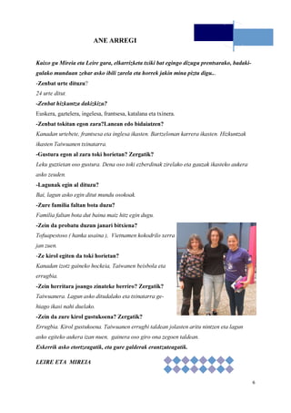 6
ANE ARREGI
Kaixo gu Mireia eta Leire gara, elkarrizketa txiki bat egingo dizugu prentsarako, badaki-
gulako munduan zehar asko ibili zarela eta horrek jakin mina piztu digu...
-Zenbat urte dituzu?
24 urte ditut.
-Zenbat hizkuntza dakizkizu?
Euskera, gaztelera, ingelesa, frantsesa, katalana eta txinera.
-Zenbat tokitan egon zara?Lanean edo bidaiatzen?
Kanadan urtebete, frantsesa eta inglesa ikasten. Bartzelonan karrera ikasten. Hizkuntzak
ikasten Taiwuanen txinatarra.
-Gustura egon al zara toki horietan? Zergatik?
Leku guztietan oso gustura. Dena oso toki ezberdinak zirelako eta gauzak ikasteko aukera
asko zeuden.
-Lagunak egin al dituzu?
Bai, lagun asko egin ditut mundu osokoak.
-Zure familia faltan bota duzu?
Familia faltan bota dut baina maiz hitz egin dugu.
-Zein da probatu duzun janari bitxiena?
Tofuapestoso ( hanka usaina ), Vietnamen kokodrilo xerra
jan zuen.
-Ze kirol egiten da toki horietan?
Kanadan izotz gaineko hockeia, Taiwanen beisbola eta
errugbia.
-Zein herritara joango zinateke berriro? Zergatik?
Taiwuanera. Lagun asko ditudalako eta txinatarra ge-
hiago ikasi nahi duelako.
-Zein da zure kirol gustukoena? Zergatik?
Errugbia. Kirol gustukoena. Taiwuanen errugbi taldean jolasten aritu nintzen eta lagun
asko egiteko aukera izan nuen, gainera oso giro ona zegoen taldean.
Eskerrik asko etortzeagatik, eta gure galderak erantzuteagatik.
LEIRE ETA MIREIA
 