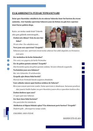 7
ELKARRIZKETA ITZIAR TOMASENARI
Itziar gure ikastolako sukaldaria da eta udaran Saharako haur bat hartzen du etxean
zaintzeko. Aste Santuko oporretan Saharara joan da bisitan eta guk bere esperien-
tziari buruz galdetu diogu.
Kaixo, zer moduz zaude Itziar? Eskerrik
asko gure galderak erantzuteagatik...
Zenbat urte dituzu? Zein da zure lan-
bidea?
50 urte ditut. Eta sukaldaria naiz.
Nora joan zara oporretan? Zergatik?
Saharara joan naiz, oporretan etxean neska saharaui bat eduki dugulako eta bisitatzera
joan gara.
Zer moduzkoa da horko bizimodua?
Nire ustez oso gogorra da horko bizimodua.
Zer da gehien gustatu zaizuna? Zergatik?
Han beraiekin egotea da gehien gustatu zaidana, beraien ohiturak ezagutzeko.
Norbaitekin joan zara bidaiara?
Bai, nire ilobarekin 16 urtekoarekin.
Zergatik egin dituzu bidai horiek?
Horrela beste bizimodu batzuk ezagutzen ditudalako.
Gure adineko umeen egun batekoa nolakoa da Saharan?
Bera joan zenean oporretan zeuden, baina oporretan ez daudenean, batzuetan gosaltzen
dute janaria baldin badute eta gero ikastolara joaten dira,a eguerdian itzultzen dira.
Zenbat denbora egon zara?
11 egun egon naiz Saharan.
Zer ikasi duzu bidai horietan?
Oso gutxirekin bizi daitekeela.
Aholkatzen al diguzu bidaiak egitea? Eta ekimenean parte hartzea? Zergatik?
Dudarik gabe , aberasgarria izango zelako.
ESKERRIK ASKO ITZIAR.
MADDI ETA ELAIA
 