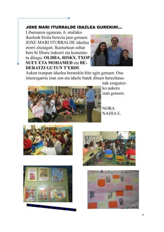8
JOXE MARI ITURRALDE IDAZLEA GUREKIN!...
Liburuaren egunean, 6. mailako
ikasleok bisita berezia jaso genuen:
JOXE MARI ITURRALDE idazlea
etorri zitzaigun. Ikasturtean zehar
bere bi liburu irakurri eta komenta-
tu ditugu: OLIBIA, RISKY, TXOP
SUEY ETA MOHAMED eta BE-
DERATZI GUTUN T’ERDI.
Azken txanpan idazlea berarekin hitz egin genuen. Oso
interesgarria izan zen eta idazle batek dituen berezitasu-
nak ezagutze-
ko aukera
izan genuen.
NORA
NAHIA E.
 