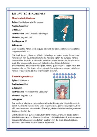 9
LIBURUTEGITIK...udarako
Mundua baloi batean
Egilea: Patxi Zubizarreta Dorronsoro
Argitaletxea: Elkar
Urtea: 2014
Ilustratzailea: Elena Odriozola Belastegui
Bilduma: Xaguxar, 206
Orri kopurua: 80
Laburpena:
Ipuin fantastiko honen ideia nagusia beldurra da, lagunen arteko iseken eta hu-
tsegitearen beldurra.
Nikolasek Kepari gola sartu nahi dio, baina lagunen iseken beldur denez, txute
handia egin nahi du, gola sartu nahi du. Atzeraka egiten du, bultzada handia
hartu nahian. Atzeraka eta atzeraka munduari buelta ematen dio. Bidaiak arris-
kuak ditu, eta guardako aingeruek babesten dute. Bidaia bukatzean --
errealitatean ez da kasik denbora pasa, minutu gutxi batzuk--, Kepak atean zain
jarraitzen du, eta Nikolasen ordua iristen da.Ilustrazioek munduaren biribiltasu-
narekin jolasten dute. Ez dute informaziorik eransten.
Eireren egunerokoa
Egilea: Esti Vivanco
Argitaletxea: Elkar
Urtea: 2015
Ilustratzailea: Joseba Larratxe “Josevisky”
Bilduma: Xaguxar, 213
Laburpena:
Eire familia arrakastatsu bateko alaba txikia da; denek maite dituzte hizkuntzak,
denek maite dute Irlanda. Baina Eirek, inguruko dena gorroto du; ingelesa, bere-
ziki, baina azkenean bere musika talderik gogokoena Dublinekoa dela jabetzean,
begi onez ikusten du.
Urte hartako udan, gurasoek ezkutuan izena emanda, Irlandako eskola batera
joan beharrean ikusi da. Maitasun istorioak, poliziarekin liskarrak, ezustekoak eta
tristeziak tarteko, eguneroko batean idazteari ekin dio Eirek. Eta nahigabean,
etxean da berriro ere irribarre batekin ezpainetan.
 