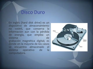 Disco Duro
En inglés (hard disk drive) es un
dispositivo de almacenamiento
no volátil, que conserva la
información aun con la pérdida
de energía, que emplea un
sistema                        de
grabación magnética digital; es
donde en la mayoría de los casos
se encuentra almacenado el
sistema     operativo    de     la
computadora.
 