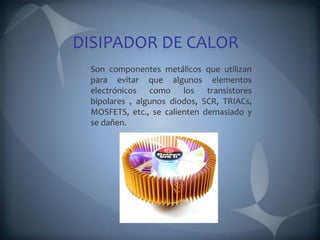 DISIPADOR DE CALOR
 Son componentes metálicos que utilizan
 para evitar que algunos elementos
 electrónicos como los transistores
 bipolares , algunos diodos, SCR, TRIACs,
 MOSFETS, etc., se calienten demasiado y
 se dañen.
 