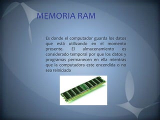 MEMORIA RAM

 Es donde el computador guarda los datos
 que está utilizando en el momento
 presente.      El almacenamiento      es
 considerado temporal por que los datos y
 programas permanecen en ella mientras
 que la computadora este encendida o no
 sea reiniciada
 
