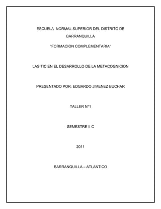 ESCUELA  NORMAL SUPERIOR DEL DISTRITO DE BARRANQUILLA <br />“FORMACION COMPLEMENTARIA”<br />LAS TIC EN EL DESARROLLO DE LA METACOGNICION <br />PRESENTADO POR: EDGARDO JIMENEZ BUCHAR <br />TALLER N°1<br />SEMESTRE II C <br />2011 <br />BARRANQUILLA – ATLANTICO <br />¿Qué estrategias pedagógicas utilizarías para desarrollar en los niños el proceso de metacognición?<br />¿Podrías construir una definición diferente sobre la metacognicón teniendo en cuenta las ya dichas?<br />¿Qué acciones realizarías para poder desarrollar los dos componentes que están asociados a la metacognición?<br />¿El concepto de metacognición actualmente podría cambiar con el transcurso del tiempo?<br />¿Estas de acuerdo con lo que señala Gonzales, valle, rodríguez y Piñeiro acerca de la mejora permanente del aprendizaje? ¿Por qué?<br />¿Existe alguna relación entre los aspectos metacognitivos y el constructivismo? ¿Cuál?<br />¿Como impulsa o ayuda el sistema computarizado en el desarrollo de las habilidades metacognitivas?<br />