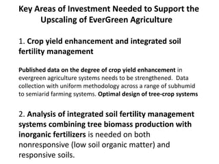 Key Areas of Investment Needed to Support the
Upscaling of EverGreen Agriculture
1. Crop yield enhancement and integrated soil
fertility management
Published data on the degree of crop yield enhancement in
evergreen agriculture systems needs to be strengthened. Data
collection with uniform methodology across a range of subhumid
to semiarid farming systems. Optimal design of tree-crop systems
2. Analysis of integrated soil fertility management
systems combining tree biomass production with
inorganic fertilizers is needed on both
nonresponsive (low soil organic matter) and
responsive soils.
 