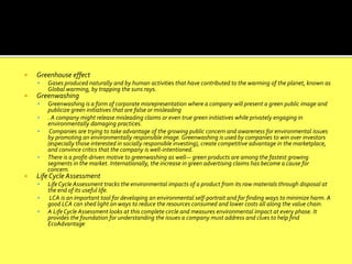  Greenhouse effect
 Gases produced naturally and by human activities that have contributed to the warming of the planet, known as
Global warming, by trapping the suns rays.
 Greenwashing
 Greenwashing is a form of corporate misrepresentation where a company will present a green public image and
publicize green initiatives that are false or misleading
 . A company might release misleading claims or even true green initiatives while privately engaging in
environmentally damaging practices.
 Companies are trying to take advantage of the growing public concern and awareness for environmental issues
by promoting an environmentally responsible image. Greenwashing is used by companies to win over investors
(especially those interested in socially responsible investing), create competitive advantage in the marketplace,
and convince critics that the company is well-intentioned.
 There is a profit-driven motive to greenwashing as well— green products are among the fastest growing
segments in the market. Internationally, the increase in green advertising claims has become a cause for
concern.
 Life Cycle Assessment
 Life Cycle Assessment tracks the environmental impacts of a product from its raw materials through disposal at
the end of its useful life.
 LCA is an important tool for developing an environmental self-portrait and for finding ways to minimize harm. A
good LCA can shed light on ways to reduce the resources consumed and lower costs all along the value chain.
 A Life Cycle Assessment looks at this complete circle and measures environmental impact at every phase. It
provides the foundation for understanding the issues a company must address and clues to help find
EcoAdvantage
 