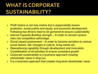  Profit motive is not only motive but is responsibility towars
protection, social justice and equity, and economic development
Following key drivers need to be garnered to ensure sustainability
 Internal Capacity Building strength – In order to convert various
risks into competitive advantage.
 Social impact assessment – In order to become sensitive to various
social factors, like changes in culture, living habits etc.
 Repositioning capability through development and innovation.
Crystallisation of all activities to ensure consistent growth
 Corporate sustainability is a business approach creating
shareholder value in long run.
 It is a business approach that creates long-term shareholder value
 