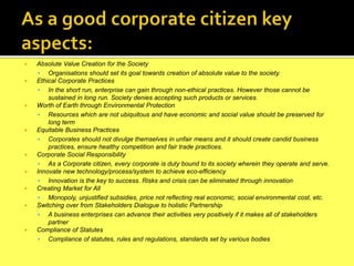  Absolute Value Creation for the Society
 Organisations should set its goal towards creation of absolute value to the society.
 Ethical Corporate Practices
 In the short run, enterprise can gain through non-ethical practices. However those cannot be
sustained in long run. Society denies accepting such products or services.
 Worth of Earth through Environmental Protection
 Resources which are not ubiquitous and have economic and social value should be preserved for
long term
 Equitable Business Practices
 Corporates should not divulge themselves in unfair means and it should create candid business
practices, ensure healthy competition and fair trade practices.
 Corporate Social Responsibility
 As a Corporate citizen, every corporate is duty bound to its society wherein they operate and serve.
 Innovate new technology/process/system to achieve eco-efficiency
 Innovation is the key to success. Risks and crisis can be eliminated through innovation
 Creating Market for All
 Monopoly, unjustified subsidies, price not reflecting real economic, social environmental cost, etc.
 Switching over from Stakeholders Dialogue to holistic Partnership
 A business enterprises can advance their activities very positively if it makes all of stakeholders
partner
 Compliance of Statutes
 Compliance of statutes, rules and regulations, standards set by various bodies
 