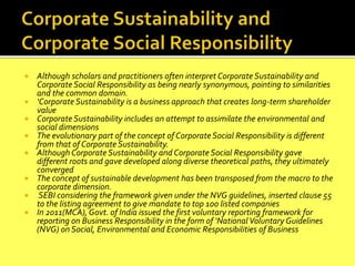  Although scholars and practitioners often interpret Corporate Sustainability and
Corporate Social Responsibility as being nearly synonymous, pointing to similarities
and the common domain.
 ‘Corporate Sustainability is a business approach that creates long-term shareholder
value
 Corporate Sustainability includes an attempt to assimilate the environmental and
social dimensions
 The evolutionary part of the concept of Corporate Social Responsibility is different
from that of Corporate Sustainability.
 Although Corporate Sustainability and Corporate Social Responsibility gave
different roots and gave developed along diverse theoretical paths, they ultimately
converged
 The concept of sustainable development has been transposed from the macro to the
corporate dimension.
 SEBI considering the framework given under the NVG guidelines, inserted clause 55
to the listing agreement to give mandate to top 100 listed companies
 In 2011(MCA), Govt. of India issued the first voluntary reporting framework for
reporting on Business Responsibility in the form of ‘National Voluntary Guidelines
(NVG) on Social, Environmental and Economic Responsibilities of Business
 