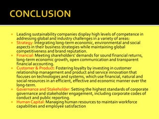  Leading sustainability companies display high levels of competence in
addressing global and industry challenges in a variety of areas:
 Strategy: Integrating long-term economic, environmental and social
aspects in their business strategies while maintaining global
competitiveness and brand reputation.
 Financial: Meeting shareholders' demands for sound financial returns,
long-term economic growth, open communication and transparent
financial accounting.
 Customer & Product: Fostering loyalty by investing in customer
relationship management and product and service innovation that
focuses on technologies and systems, which use financial, natural and
social resources in an efficient, effective and economic manner over the
long-term.
 Governance and Stakeholder: Setting the highest standards of corporate
governance and stakeholder engagement, including corporate codes of
conduct and public reporting.
 Human Capital: Managing human resources to maintain workforce
capabilities and employee satisfaction
 