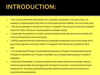  • One of the fundamental characteristics of a corporate is perpetuity. In the eyes of law, it is
treated as a separate legal entity which can hold assets and bear liabilities, can sue and be sued.
 • The word sustainable is derived from sustain or sustained. The synonyms of the word sustained
as per the Collins Thesaurus include perpetual, prolonged, steady.
 • Sustainable development is a broad, concept that balances the need for economic growth with
environmental protection and social equity.
 • WCED recognized that the achievement of sustainable development could not be simply left to
government regulators and policy makers. It recognized that industry has a significant role to
play.
 • Four fundamental Principle of Sustainable Development- Principle of Intergenerational equity;
Principle of sustainable use; Principle of equitable use or intergenerational equity; Principle of
integration.
 • Corporate Sustainability is a business approach that creates long-term shareholder value by
embracing opportunities and managing risks deriving from economic, environmental and social
developments. corporate sustainability describes business practices built around social and
environmental considerations
 