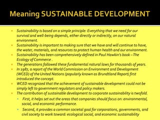  Sustainability is based on a simple principle: Everything that we need for our
survival and well-being depends, either directly or indirectly, on our natural
environment.
 Sustainability is important to making sure that we have and will continue to have,
the water, materials, and resources to protect human health and our environment.
 Sustainability has been comprehensively defined in Paul Hawkin’s book –The
Ecology of Commerce .
 The generations followed these fundamental natural laws for thousands of years.
 In 1987, a report of theWorld Commission on Environment and Development
(WCED) of the United Nations (popularly known as Brundtland Report) first
introduced the concept.
 WCED recognized that the achievement of sustainable development could not be
simply left to government regulators and policy makers.
 The contribution of sustainable development to corporate sustainability is twofold.
 First, it helps set out the areas that companies should focus on: environmental,
social, and economic performance.
 Second, it provides a common societal goal for corporations, governments, and
civil society to work toward: ecological social, and economic sustainability
 