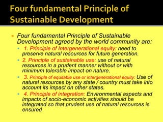  Four fundamental Principle of Sustainable
Development agreed by the world community are:
 1. Principle of Intergenerational equity: need to
preserve natural resources for future generation.
 2. Principle of sustainable use: use of natural
resources in a prudent manner without or with
minimum tolerable impact on nature.
 3. Principle of equitable use or intergenerational equity: Use of
natural resources by any state / country must take into
account its impact on other states.
 4. Principle of integration: Environmental aspects and
impacts of socio-economic activities should be
integrated so that prudent use of natural resources is
ensured
 