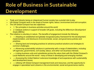  Trade and Industry being an integral part human society has a pivotal role to play.
 UN Global Compact work in the areas of human rights, labour, environment and anti-corruption.
 The UN Global Compact has two objectives:
 1. Ten principles in business activities around the world
 2. Catalyze actions in support of broader UN goals, including the Millennium Development
Goals (MDGs)
 The initiative is voluntary in nature. The benefits of engagement include the following:
 — Adopting an established and globally recognized policy framework for the development,
implementation, and disclosure of environmental, social, and governance policies and
practices.
 — Sharing best and emerging practices to advance practical solutions and strategies to
common challenges.
 — Advancing sustainability solutions in partnership with a range of stakeholders, including
UN agencies, governments, civil society, labour, and other non-business interests.
 — Linking business units and subsidiaries across the value chain with the Global Compact's
Local Networks around the world - many of these in developing and emerging markets.
 — Accessing the United Nations' extensive knowledge of and experience with sustainability
and development issues.
 — Utilizing UN Global Compact management tools and resources, and the opportunity to
engage in specialized work streams in the environmental, social and governance realms.
 