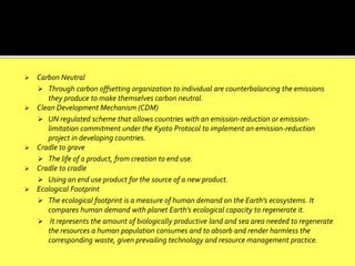  Carbon Neutral
 Through carbon offsetting organization to individual are counterbalancing the emissions
they produce to make themselves carbon neutral.
 Clean Development Mechanism (CDM)
 UN regulated scheme that allows countries with an emission-reduction or emission-
limitation commitment under the Kyoto Protocol to implement an emission-reduction
project in developing countries.
 Cradle to grave
 The life of a product, from creation to end use.
 Cradle to cradle
 Using an end use product for the source of a new product.
 Ecological Footprint
 The ecological footprint is a measure of human demand on the Earth's ecosystems. It
compares human demand with planet Earth's ecological capacity to regenerate it.
 It represents the amount of biologically productive land and sea area needed to regenerate
the resources a human population consumes and to absorb and render harmless the
corresponding waste, given prevailing technology and resource management practice.
 