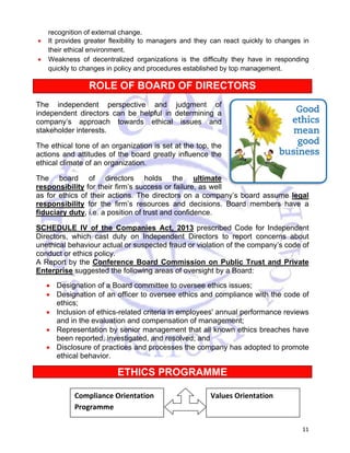 11 
recognition of external change. 
• It provides greater flexibility to managers and they can react quickly to changes in 
their ethical environment. 
• Weakness of decentralized organizations is the difficulty they have in responding 
quickly to changes in policy and procedures established by top management. 
ROLE OF BOARD OF DIRECTORS 
The independent perspective and judgment of 
independent directors can be helpful in determining a 
company’s approach towards ethical issues and 
stakeholder interests. 
The ethical tone of an organization is set at the top, the 
actions and attitudes of the board greatly influence the 
ethical climate of an organization. 
The board of directors holds the ultimate 
responsibility for their firm’s success or failure, as well 
as for ethics of their actions. The directors on a company’s board assume legal 
responsibility for the firm’s resources and decisions. Board members have a 
fiduciary duty, i.e. a position of trust and confidence. 
SCHEDULE IV of the Companies Act, 2013 prescribed Code for Independent 
Directors, which cast duty on Independent Directors to report concerns about 
unethical behaviour actual or suspected fraud or violation of the company’s code of 
conduct or ethics policy. 
A Report by the Conference Board Commission on Public Trust and Private 
Enterprise suggested the following areas of oversight by a Board: 
• Designation of a Board committee to oversee ethics issues; 
• Designation of an officer to oversee ethics and compliance with the code of 
ethics; 
• Inclusion of ethics-related criteria in employees' annual performance reviews 
and in the evaluation and compensation of management; 
• Representation by senior management that all known ethics breaches have 
been reported, investigated, and resolved; and 
• Disclosure of practices and processes the company has adopted to promote 
ethical behavior. 
ETHICS PROGRAMME 
Compliance Orientation 
Programme 
Values Orientation 
 