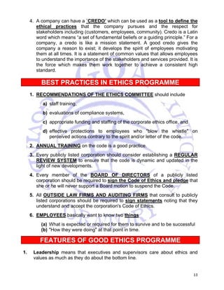 4. A company can have a `CREDO’ which can be used as a tool to define the 
ethical practices that the company pursues and the respect for 
stakeholders including (customers, employees, community). Credo is a Latin 
word which means “a set of fundamental beliefs or a guiding principle.” For a 
company, a credo is like a mission statement. A good credo gives the 
company a reason to exist; it develops the spirit of employees motivating 
them at all times. It is a statement of common values that allows employees 
to understand the importance of the stakeholders and services provided. It is 
the force which makes them work together to achieve a consistent high 
standard. 
BEST PRACTICES IN ETHICS PROGRAMME 
1. RECOMMENDATIONS OF THE ETHICS COMMITTEE should include 
a) staff training, 
b) evaluations of compliance systems, 
c) appropriate funding and staffing of the corporate ethics office, and 
d) effective protections to employees who "blow the whistle" on 
13 
perceived actions contrary to the spirit and/or letter of the code. 
2. ANNUAL TRAINING on the code is a good practice. 
3. Every publicly listed corporation should consider establishing a REGULAR 
REVIEW SYSTEM to ensure that the code is dynamic and updated in the 
light of new developments. 
4. Every member of the BOARD OF DIRECTORS of a publicly listed 
corporation should be required to sign the Code of Ethics and pledge that 
she or he will never support a Board motion to suspend the Code. 
5. All OUTSIDE LAW FIRMS AND AUDITING FIRMS that consult to publicly 
listed corporations should be required to sign statements noting that they 
understand and accept the corporation's Code of Ethics. 
6. EMPLOYEES basically want to know two things 
(a) What is expected or required for them to survive and to be successful 
(b) "How they were doing" at that point in time. 
FEATURES OF GOOD ETHICS PROGRAMME 
1. Leadership means that executives and supervisors care about ethics and 
values as much as they do about the bottom line. 
 