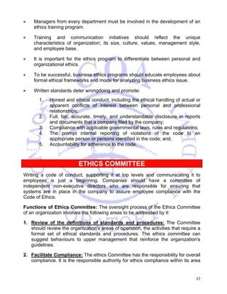 • Managers from every department must be involved in the development of an 
17 
ethics training program. 
• Training and communication initiatives should reflect the unique 
characteristics of organization; its size, culture, values, management style, 
and employee base. 
• It is important for the ethics program to differentiate between personal and 
organizational ethics. 
• To be successful, business ethics programs should educate employees about 
formal ethical frameworks and mode for analyzing business ethics issue. 
• Written standards deter wrongdoing and promote: 
1. Honest and ethical conduct, including the ethical handling of actual or 
apparent conflicts of interest between personal and professional 
relationships; 
2. Full, fair, accurate, timely, and understandable disclosure in reports 
and documents that a company filed by the company; 
3. Compliance with applicable governmental laws, rules and regulations; 
4. The prompt internal reporting of violations of the code to an 
appropriate person or persons identified in the code; and, 
5. Accountability for adherence to the code. 
ETHICS TRAINING AND COMMUNICATION 
ETHICS COMMITTEE 
Writing a code of conduct, supporting it at top levels and communicating it to 
employees is just a beginning. Companies should have a committee of 
independent non-executive directors who are responsible for ensuring that 
systems are in place in the company to assure employee compliance with the 
Code of Ethics. 
Functions of Ethics Committee: The oversight process of the Ethics Committee 
of an organization involves the following areas to be addressed by it: 
1. Review of the definitions of standards and procedures: The Committee 
should review the organization's areas of operation, the activities that require a 
formal set of ethical standards and procedures. The ethics committee can 
suggest behaviours to upper management that reinforce the organization's 
guidelines. 
2. Facilitate Compliance: The ethics Committee has the responsibility for overall 
compliance. It is the responsible authority for ethics compliance within its area 
 