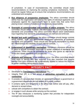 of jurisdiction. In case of inconsistencies, the committee should make 
recommendations on improving the existing compliance mechanisms. There 
should be regular follow-ups to ensure that compliance recommendations are 
understood and accepted. 
3. Due diligence of prospective employees: The ethics committee should 
define how the organization will balance the rights of individual applicants and 
employees against the organization's need to avoid risks that come from 
placing known violators in positions of discretionary responsibility. 
4. Oversight of communication and training of ethics program: The ethics 
committee should define methods and mechanisms for communicating ethical 
standards and procedures. The ethics committee should solicit stakeholders 
input regarding how standards and procedures are defined and enforced. 
5. Monitor and audit compliance: the ethics committee should design controls 
which monitor, audit and demonstrate employees' adherence to published 
standards and procedures. There should also be some mechanisms to check 
the effectiveness and reliability of such internal controls. 
6. Enforcement of disciplinary mechanism: Disciplinary provisions should be 
in place to ensure consistent responses to similar violations of standards and 
procedures. There should be provisions for those who ignore as well as for 
those who violate standards and procedures. 
7. Analysis and follow-up: When violations occur, the ethics committee should 
have ways to identify why they occurred. It is also important that lessons 
learned from prior violations are systematically applied to reduce the chances 
of similar violations taking place in future. 
18 
INTEGRITY PACT 
• Developed by Transparency International (TI), 
• Integrity Pact (IP) is a tool aimed at preventing corruption in public 
contracting. 
• It consists of a process that includes an agreement between a government or 
a government department and all bidders for a public contract. 
• It contains rights and obligations to the effect that neither side will pay, offer, 
demand or accept bribes; 
• collude with competitors to obtain the contract; 
• or engage in such abuses while carrying out the contract. 
• The IP also introduces a monitoring system that provides for independent 
oversight and accountability. 
 
