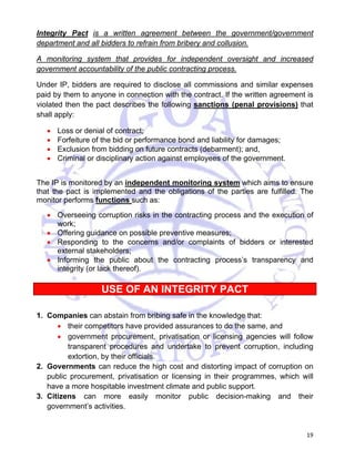 Integrity Pact is a written agreement between the government/government 
department and all bidders to refrain from bribery and collusion. 
A monitoring system that provides for independent oversight and increased 
government accountability of the public contracting process. 
Under IP, bidders are required to disclose all commissions and similar expenses 
paid by them to anyone in connection with the contract. If the written agreement is 
violated then the pact describes the following sanctions (penal provisions) that 
shall apply: 
19 
• Loss or denial of contract; 
• Forfeiture of the bid or performance bond and liability for damages; 
• Exclusion from bidding on future contracts (debarment); and, 
• Criminal or disciplinary action against employees of the government. 
The IP is monitored by an independent monitoring system which aims to ensure 
that the pact is implemented and the obligations of the parties are fulfilled. The 
monitor performs functions such as: 
• Overseeing corruption risks in the contracting process and the execution of 
work; 
• Offering guidance on possible preventive measures; 
• Responding to the concerns and/or complaints of bidders or interested 
external stakeholders; 
• Informing the public about the contracting process’s transparency and 
integrity (or lack thereof). 
USE OF AN INTEGRITY PACT 
1. Companies can abstain from bribing safe in the knowledge that: 
• their competitors have provided assurances to do the same, and 
• government procurement, privatisation or licensing agencies will follow 
transparent procedures and undertake to prevent corruption, including 
extortion, by their officials. 
2. Governments can reduce the high cost and distorting impact of corruption on 
public procurement, privatisation or licensing in their programmes, which will 
have a more hospitable investment climate and public support. 
3. Citizens can more easily monitor public decision-making and their 
government’s activities. 
 