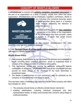 20 
CONCEPT OF WHISTLE-BLOWER 
A whistleblower is a person who publicly complains concealed misconduct on 
the part of an organization or a body of people, usually from within that same 
organisation. Whistleblowers can be employees, suppliers, contractors, clients or 
any individual who somehow becomes aware 
of illegal activities taking place in a business 
either through witnessing the behavior or 
being told about it. 
Whistleblowers frequently the face retaliation 
- sometimes at the hands of the organisation 
or the group which they have accused, unless 
a system is in place that would ensure 
confidentiality. 
In this context whistleblowers are often 
protected under law from employer retaliation. 
In India, Revised Clause 49 of the equity Listing agreement provides as under 
with regard to Whistle Blower policy: 
Whistle Blower Policy 
1. The company shall establish a vigil mechanism for directors and employees to 
report concerns about unethical behaviour, actual or suspected fraud or 
violation of the company’s code of conduct or ethics policy. 
2. This mechanism should also provide for adequate safeguards against 
victimization of director(s) / employee(s) who avail of the mechanism and also 
provide for direct access to the Chairman of the Audit Committee in 
exceptional cases. 
3. The details of establishment of such mechanism shall be disclosed by the 
company on its website and in the Board’s report 
This has been made a mandatory requirement for all the listed company with effect 
from October 01, 2014. 
• The company should devise an effective whistle blower mechanism 
• enabling stakeholders, including individual employees and their 
representative bodies, to freely communicate their concerns about illegal or 
unethical practices. 
 