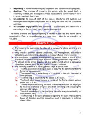 3. Reporting: A report on the company’s systems and performance is prepared. 
4. Auditing: The process of preparing the report, with the report itself, is 
externally audited, and the report is made accessible to stakeholders in order 
to obtain feedback from them. 
5. Embedding: To support each of the stages, structures and systems are 
developed to strengthen the process and to integrate them into the company’s 
activities. 
6. Stakeholder engagement: The concerns stakeholders are addressed at 
22 
each stage of the process through regular involvement. 
The nature of social and ethical reporting is related to the size and nature of the 
organization. Even a comprehensive and clear report needs to be trusted to be 
valuable. 
ETHICS AUDIT 
• The reasons for examining the state of a company's ethics are many and 
various. 
• They include external societal pressures, risk management, stakeholder 
obligations, and identifying a baseline to measure future improvements. 
• In some cases, companies are driven to it by a gross failure in ethics, which 
may have resulted in costly legal action or stricter government regulation. 
• An ethical profile brings together all the factors which affect a company's 
reputation, by examining the way in which it does business. 
• The following are some of the suggested steps in ethics audit: 
i. The first step in conducting an audit is securing the commitment of the 
firm’s top management. 
ii. The second step is establishing a committee or team to oversee the 
audit process. 
iii. The third step is establishing the scope of the audit. 
iv. The fourth step should include a review of the firm’s mission values, 
goals, and policies. 
v. The fifth step is identifying the tools or methods that can be employed 
to measure the firm’s progress and then collecting and analyzing the 
relevant information. 
vi. The sixth step is having the results of the data analysis verified by an 
independent party. 
vii. The final step in the audit process is reporting the audit findings to the 
board of directors and top executives and, if approved, to external 
stakeholders. 
 