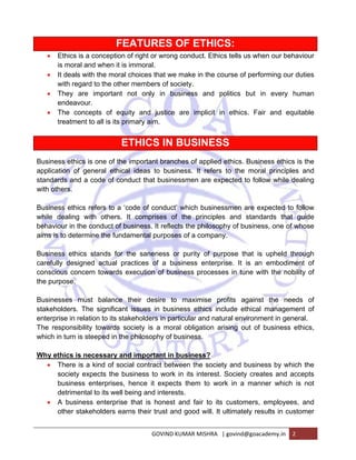FEATURES OF ETHICS: 
• Ethics is a conception of right or wrong conduct. Ethics tells us when our behaviour 
is moral and when it is immoral. 
• It deals with the moral choices that we make in the course of performing our duties 
with regard to the other members of society. 
• They are important not only in business and politics but in every human 
GOVIND KUMAR MISHRA | govind@goacademy.in 2 
endeavour. 
• The concepts of equity and justice are implicit in ethics. Fair and equitable 
treatment to all is its primary aim. 
ETHICS IN BUSINESS 
Business ethics is one of the important branches of applied ethics. Business ethics is the 
application of general ethical ideas to business. It refers to the moral principles and 
standards and a code of conduct that businessmen are expected to follow while dealing 
with others. 
Business ethics refers to a ‘code of conduct’ which businessmen are expected to follow 
while dealing with others. It comprises of the principles and standards that guide 
behaviour in the conduct of business. It reflects the philosophy of business, one of whose 
aims is to determine the fundamental purposes of a company. 
Business ethics stands for the saneness or purity of purpose that is upheld through 
carefully designed actual practices of a business enterprise. It is an embodiment of 
conscious concern towards execution of business processes in tune with the nobility of 
the purpose. 
Businesses must balance their desire to maximise profits against the needs of 
stakeholders. The significant issues in business ethics include ethical management of 
enterprise in relation to its stakeholders in particular and natural environment in general. 
The responsibility towards society is a moral obligation arising out of business ethics, 
which in turn is steeped in the philosophy of business. 
Why ethics is necessary and important in business? 
• There is a kind of social contract between the society and business by which the 
society expects the business to work in its interest. Society creates and accepts 
business enterprises, hence it expects them to work in a manner which is not 
detrimental to its well being and interests. 
• A business enterprise that is honest and fair to its customers, employees, and 
other stakeholders earns their trust and good will. It ultimately results in customer 
 