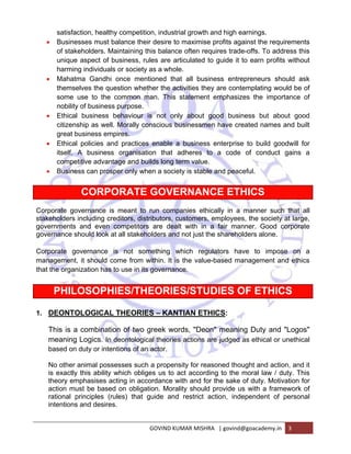 satisfaction, healthy competition, industrial growth and high earnings. 
• Businesses must balance their desire to maximise profits against the requirements 
of stakeholders. Maintaining this balance often requires trade-offs. To address this 
unique aspect of business, rules are articulated to guide it to earn profits without 
harming individuals or society as a whole. 
• Mahatma Gandhi once mentioned that all business entrepreneurs should ask 
themselves the question whether the activities they are contemplating would be of 
some use to the common man. This statement emphasizes the importance of 
nobility of business purpose. 
• Ethical business behaviour is not only about good business but about good 
citizenship as well. Morally conscious businessmen have created names and built 
great business empires. 
• Ethical policies and practices enable a business enterprise to build goodwill for 
itself. A business organisation that adheres to a code of conduct gains a 
competitive advantage and builds long term value. 
• Business can prosper only when a society is stable and peaceful. 
CORPORATE GOVERNANCE ETHICS 
Corporate governance is meant to run companies ethically in a manner such that all 
stakeholders including creditors, distributors, customers, employees, the society at large, 
governments and even competitors are dealt with in a fair manner. Good corporate 
governance should look at all stakeholders and not just the shareholders alone. 
Corporate governance is not something which regulators have to impose on a 
management, it should come from within. It is the value-based management and ethics 
that the organization has to use in its governance. 
PHILOSOPHIES/THEORIES/STUDIES OF ETHICS 
1. DEONTOLOGICAL THEORIES – KANTIAN ETHICS: 
This is a combination of two greek words, "Deon" meaning Duty and "Logos" 
meaning Logics. In deontological theories actions are judged as ethical or unethical 
based on duty or intentions of an actor. 
No other animal possesses such a propensity for reasoned thought and action, and it 
is exactly this ability which obliges us to act according to the moral law / duty. This 
theory emphasises acting in accordance with and for the sake of duty. Motivation for 
action must be based on obligation. Morality should provide us with a framework of 
rational principles (rules) that guide and restrict action, independent of personal 
intentions and desires. 
GOVIND KUMAR MISHRA | govind@goacademy.in 3 
 
