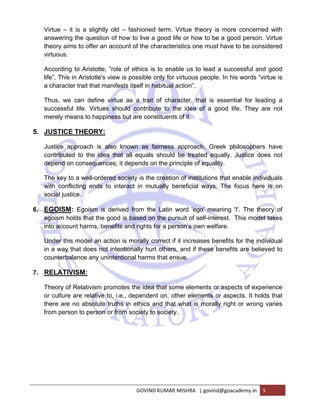 Virtue – it is a slightly old – fashioned term. Virtue theory is more concerned with 
answering the question of how to live a good life or how to be a good person. Virtue 
theory aims to offer an account of the characteristics one must have to be considered 
virtuous. 
According to Aristotle, “role of ethics is to enable us to lead a successful and good 
life”. This in Aristotle's view is possible only for virtuous people. In his words “virtue is 
a character trait that manifests itself in habitual action”. 
Thus, we can define virtue as a trait of character, that is essential for leading a 
successful life. Virtues should contribute to the idea of a good life. They are not 
merely means to happiness but are constituents of it. 
GOVIND KUMAR MISHRA | govind@goacademy.in 5 
5. JUSTICE THEORY: 
Justice approach is also known as fairness approach. Greek philosophers have 
contributed to the idea that all equals should be treated equally. Justice does not 
depend on consequences; it depends on the principle of equality. 
The key to a well-ordered society is the creation of institutions that enable individuals 
with conflicting ends to interact in mutually beneficial ways. The focus here is on 
social justice. 
6. EGOISM: Egoism is derived from the Latin word 'ego' meaning 'I'. The theory of 
egoism holds that the good is based on the pursuit of self-interest. This model takes 
into account harms, benefits and rights for a person’s own welfare. 
Under this model an action is morally correct if it increases benefits for the individual 
in a way that does not intentionally hurt others, and if these benefits are believed to 
counterbalance any unintentional harms that ensue. 
7. RELATIVISM: 
Theory of Relativism promotes the idea that some elements or aspects of experience 
or culture are relative to, i.e., dependent on, other elements or aspects. It holds that 
there are no absolute truths in ethics and that what is morally right or wrong varies 
from person to person or from society to society. 
 