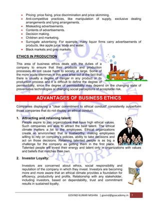 • Pric 
• Ant 
cing: price 
ti-competiti 
angements 
sleading ad 
ntents of ad 
cision mak 
ildren and m 
rrogate ad 
oducts, like 
ack markets 
IN PRODU 
a of busine 
to ensure 
s do not ca 
acute dilem 
usually a d 
n process a 
ility, since 
ive technolo 
arra 
• Mis 
• Co 
• De 
• Ch 
• Su 
pro 
• Bla 
ETHICS 
This area 
company 
processes 
the more a 
there is u 
production 
permissib 
preventati 
Companie 
those com 
1. Attra 
Peopl 
Such 
climat 
create 
willing 
act o 
challe 
Talen 
and b 
2. Inves 
Invest 
reputa 
more 
efficie 
includ 
results 
fixing, price 
ve practic 
s and tying 
dvertisemen 
dvertiseme 
ing. 
marketing. 
vertising: F 
apple juice 
s and grey m 
UCTION 
ess ethics 
e that the 
ause harm 
mmas in this 
degree of 
and it is di 
the degree 
ogies or ch 
VANTAG 
ng a "clear 
at do not dis 
d retaining 
o join organ 
s are able 
a lot to 
ronment th 
n company’ 
ecisions. R 
he compan 
will invest 
matches the 
lty: 
concerned 
e company 
aware that 
uctivity and 
ors, based 
ned loyalty. 
ADV 
es displayin 
mpanies tha 
cting and 
e aspire to 
companies 
te matters 
e an envir 
g to rely on 
n those de 
enge for th 
ted people 
eliefs that m 
stor Loyal 
tors are 
ation of the 
and more 
ency, produ 
ding investo 
s in sustain 
e discrimina 
ces, like 
arrangeme 
nts. 
nts. 
ation and p 
manipulati 
ents. 
rice skimm 
on of su 
le, many l 
water. 
For examp 
e, soda and 
markets. 
deals wit 
eir product 
to society 
s area arise 
danger in 
ifficult to de 
e of permis 
anging soc 
GES OF 
r commitme 
splay an eth 
g talent: 
nizations th 
to attract 
the emplo 
hat is trust 
s policies, 
Retaining ta 
ny as getti 
t their ener 
eir own. 
ing. 
upply, exc 
iquor firms 
th the duti 
ts and pr 
y at large. S 
e out of the 
any produ 
efine the d 
ssibility ma 
cial percept 
F BUSI 
ent to ethic 
hical condu 
clusive de 
s carry adv 
ies of a 
roduction 
Some of 
fact that 
uct or its 
egree of 
ay depend 
ions of acc 
NESS E 
cal conduc 
uct. 
hat have hi 
the best ta 
oyees. Ethi 
tworthy, m 
ability to ta 
alented pe 
ng them i 
rgy and tale 
about e 
in which th 
t an ethical 
d profits. R 
d on depe 
vertisement 
on the cha 
eptable risk 
ETHICS 
ct" consiste 
anging stat 
k. 
S 
ntly outper 
values. 
ethical 
zations 
ployees 
ons and 
s big a 
place. 
organizatio 
gh ethical 
alent. The 
ical organi 
making emp 
ake decisio 
eople is as 
n the first 
ent only in 
ethics, soc 
hey invest. 
climate pr 
Relationship 
endability, 
GOVIN 
cial respon 
Investors a 
rovides a fo 
p with any 
trust and 
ND KUMAR M 
ons with va 
nsibility an 
are becomin 
oundation f 
stakeholde 
commitme 
MISHRA | gov 
nd 
ng 
for 
er, 
nt 
vind@goacad 
demy.in 7 
aling 
ts of 
te of 
rform 
alues 
 