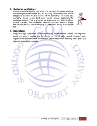 3. Custo 
omer satis 
omer satisfa 
ated purch 
ct is essen 
any should 
ring succes 
al practices 
etitive posit 
Custo 
Repea 
respe 
compa 
endur 
ethica 
compe 
too. 
4. Regu 
ulators: 
lators eye c 
not alway 
isation that 
gains reputa 
Regul 
need 
organ 
also g 
sfaction: 
action is a v 
ases/orders 
ntial for the 
d evoke t 
ss. This is a 
s. Ethical c 
tion for the 
vital factor o 
s and an e 
e success 
trust and 
achieved by 
conduct tow 
company. 
companies 
ys monitor 
t acts withi 
ation public 
of a succes 
enduring re 
of the com 
respect a 
y a compan 
wards custo 
It promotes 
functioning 
the funct 
n the confi 
cly. 
ssful busine 
elationship 
mpany. The 
among cus 
ny only whe 
omers build 
s a strong p 
g ethically a 
ioning of 
nes of bus 
GOVIN 
ess strategy 
with mutua 
e name of a 
stomers fo 
en it adopt 
ds a strong 
public image 
as responsi 
the ethica 
iness ethic 
ND KUMAR M 
y. 
al 
or 
s 
ge 
ible citizens 
lly sound 
cs not only 
MISHRA | gov 
s. The regu 
company. 
earns profi 
vind@goacad 
demy.in 8 
ulator 
Any 
it but 
 