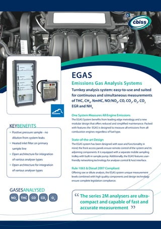 EGAS

Emissions Gas Analysis Systems
Turnkey analysis system: easy-to-use and suited
for continuous and simultaneous measurements
of THC, CH4, NmHC, NO/NOX, CO, CO2, O2, CO2
EGR and NH3
One System Measures All Engine Emissions
The EGAS System benefits from leading edge metrology and a new
modular design that offers reduced and simplified maintenance. Packed
with features the EGAS is designed to measure all emissions from all
combustion engines regardless of fuel type.

KEYBENEFITS
Positive pressure sample - no
dilution from system leaks

•

State-of-the-art Design

Heated inlet filter on primary
sample line

•

Open architecture for integration 	
of various analyser types

•

Open architecture for integration 	
of various analyser types

THC

CO

CO2

Rule 1065 & Diesel 2007 Compliant
Offering raw or dilute analysis, the EGAS system unique measurement
levels combined with high quality components and design technology
ensure complete legislation compliance.

GASESANALYSED
NOx

The EGAS system has been designed with ease and functionality in
mind; the front access panels ensure remote control of the system and its
adjoining components. It is equipped with a separate mobile sampling
trolley with built-in sample pump. Additionally, the EGAS features userfriendly networking technology for analyser control & host interface.

O2

“

The series 2M analysers are ultracompact and capable of fast and
accurate measurement

“

•

 