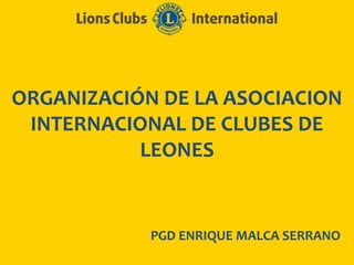 ORGANIZACIÓN DE LA ASOCIACION
INTERNACIONAL DE CLUBES DE
LEONES
PGD ENRIQUE MALCA SERRANO
 
