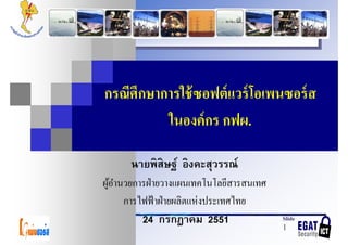 กรณีศึกษาการใช้ ซอฟต์ แวร์ โอเพนซอร์ ส
          ในองค์ กร กฟผ.

          ิ ิ   ิ
      นายพสษฐ์ องคะสุวรรณ์
ผูอานวยการฝ่ ายวางแผนเทคโนโลยีสารสนเทศ
  ้ํ
                         ่
     การไฟฟ้ าฝ่ ายผลิตแหงประเทศไทย
         24 กรกฎาคม 2551                 Slide
                                         1
 