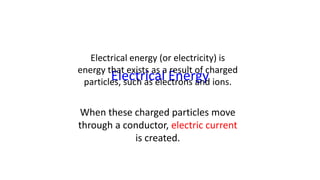 Electrical Energy
Electrical energy (or electricity) is
energy that exists as a result of charged
particles, such as electrons and ions.
When these charged particles move
through a conductor, electric current
is created.
 