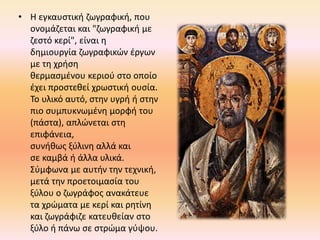 • Η εγκαυστική ζωγραφική, που
ονομάζεται και "ζωγραφική με
ζεστό κερί", είναι η
δημιουργία ζωγραφικών έργων
με τη χρήση
θερμασμένου κεριού στο οποίο
έχει προστεθεί χρωστική ουσία.
Το υλικό αυτό, στην υγρή ή στην
πιο συμπυκνωμένη μορφή του
(πάστα), απλώνεται στη
επιφάνεια,
συνήθως ξύλινη αλλά και
σε καμβά ή άλλα υλικά.
Σύμφωνα με αυτήν την τεχνική,
μετά την προετοιμασία του
ξύλου ο ζωγράφος ανακάτευε
τα χρώματα με κερί και ρητίνη
και ζωγράφιζε κατευθείαν στο
ξύλο ή πάνω σε στρώμα γύψου.
 