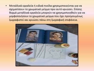 • Μεταλλικά εργαλεία ή ειδικά πινέλα χρησιμοποιούνται για να
σχηματίσουν το χρωματικό μείγμα πριν αυτό κρυώσει. Επίσης
θερμά μεταλλικά εργαλεία μπορούν να χρησιμοποιηθούν για να
μορφοποιήσουν το χρωματικό μείγμα που έχει προηγουμένως
ζωγραφιστεί και κρυώσει πάνω στη ζωγραφική επιφάνεια.
 