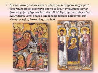 • Οι εγκαυστικές εικόνες είναι οι μόνες που διατηρούν τα χρώματά
τους λαμπερά και ανεξίτηλα από το χρόνο. H εγκαυστική τεχνική
ήταν σε χρήση μέχρι τον 8ο αιώνα. Πολύ λίγες εγκαυστικές εικόνες
έχουν σωθεί μέχρι σήμερα και οι περισσότερες βρίσκονται στη
Mονή της Aγίας Aικατερίνης στο Σινά.
 