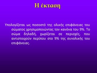Υπολογίζεται ως ποσοστό της ολικής επιφάνειας του
σώματος χρησιμοποιώντας τον κανόνα του 9%. Το
σώμα δηλαδή, χωρίζεται σε περιοχές, που
αντιστοιχούν περίπου στο 9% της συνολικής του
επιφάνειας.
Η έκταση
 