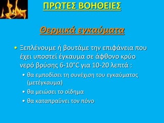 ΠΡΩΤΕΣ ΒΟΗΘΕΙΕΣ
Θερμικά εγκαύματα
• Ξεπλένουμε ή βουτάμε την επιφάνεια που
έχει υποστεί έγκαυμα σε άφθονο κρύο
νερό βρύσης 6-10°C για 10-20 λεπτά :
• θα εμποδίσει τη συνέχιση του εγκαύματος
(μετέγκαυμα)
• θα μειώσει το οίδημα
• θα καταπραΰνει τον πόνο
 