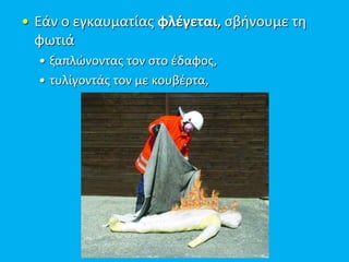 • Εάν ο εγκαυματίας φλέγεται, σβήνουμε τη
φωτιά
• ξαπλώνοντας τον στο έδαφος,
• τυλίγοντάς τον με κουβέρτα,
 